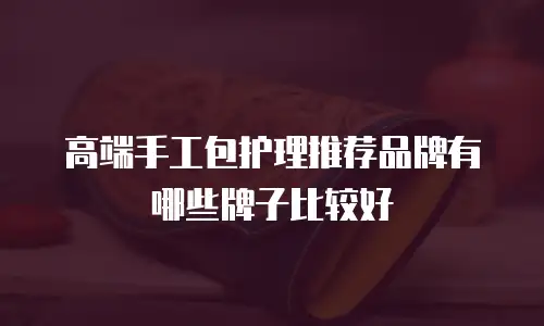 高端手工包护理推荐品牌有哪些牌子比较好
