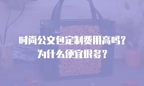 时尚公文包定制费用高吗？为什么便宜很多？