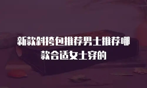 新款斜挎包推荐男士推荐哪款合适女士穿的