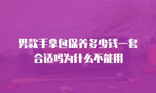 男款手拿包保养多少钱一套合适吗为什么不能用