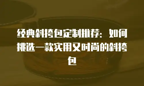 经典斜挎包定制推荐：如何挑选一款实用又时尚的斜挎包