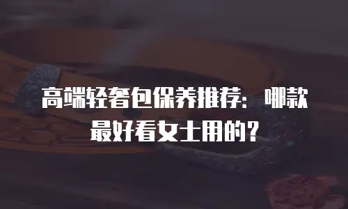 高端轻奢包保养推荐：哪款最好看女士用的？
