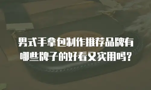 男式手拿包制作推荐品牌有哪些牌子的好看又实用吗？
