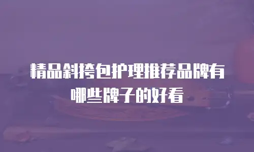 精品斜挎包护理推荐品牌有哪些牌子的好看
