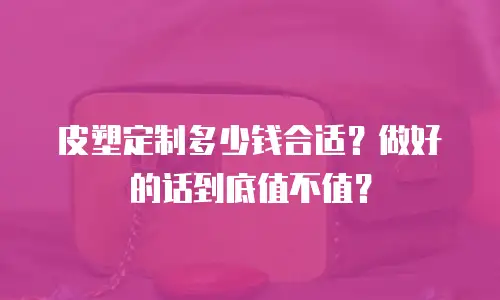 皮塑定制多少钱合适？做好的话到底值不值？
