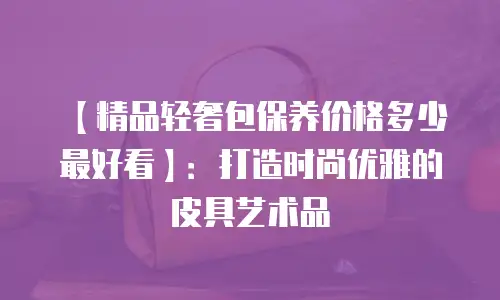 【精品轻奢包保养价格多少最好看】：打造时尚优雅的皮具艺术品