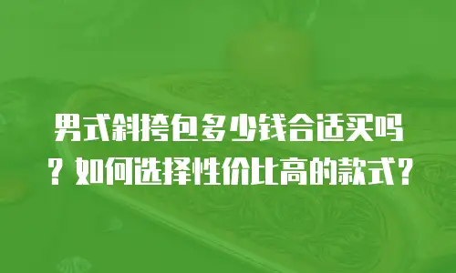 男式斜挎包多少钱合适买吗？如何选择性价比高的款式？