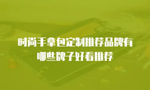 时尚手拿包定制推荐品牌有哪些牌子好看推荐