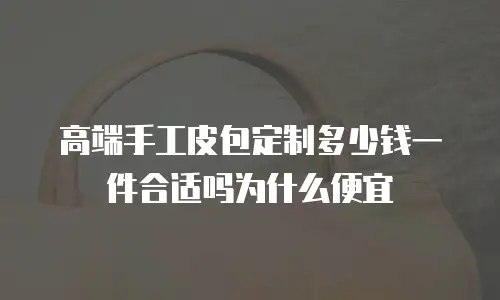 高端手工皮包定制多少钱一件合适吗为什么便宜