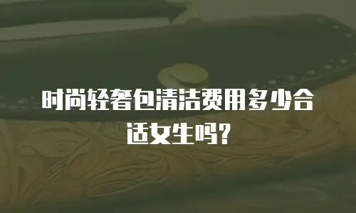 时尚轻奢包清洁费用多少合适女生吗？
