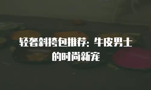 轻奢斜挎包推荐: 牛皮男士的时尚新宠