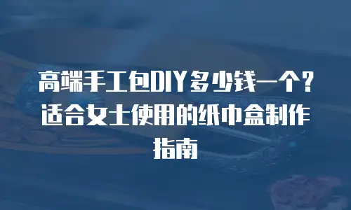 高端手工包DIY多少钱一个？适合女士使用的纸巾盒制作指南