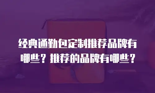 经典通勤包定制推荐品牌有哪些？推荐的品牌有哪些？