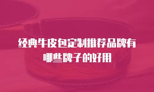 经典牛皮包定制推荐品牌有哪些牌子的好用
