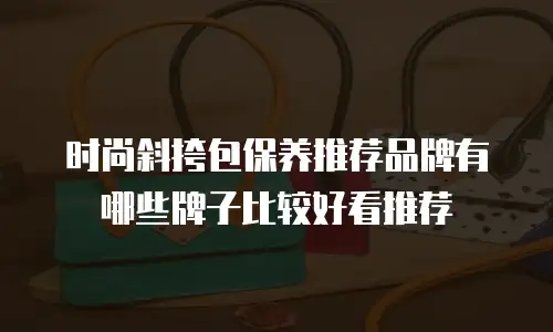 时尚斜挎包保养推荐品牌有哪些牌子比较好看推荐