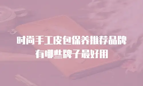 时尚手工皮包保养推荐品牌有哪些牌子最好用
