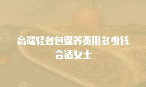 高端轻奢包保养费用多少钱合适女士