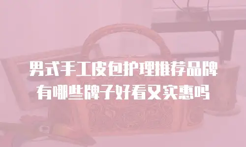 男式手工皮包护理推荐品牌有哪些牌子好看又实惠吗