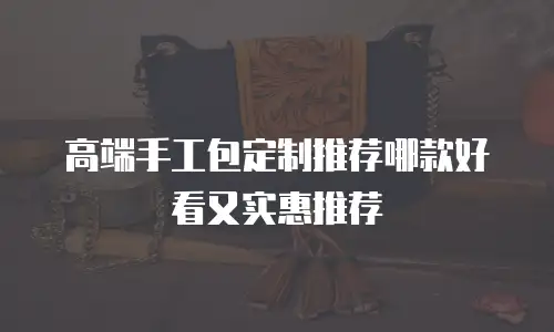 高端手工包定制推荐哪款好看又实惠推荐