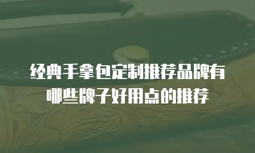 经典手拿包定制推荐品牌有哪些牌子好用点的推荐