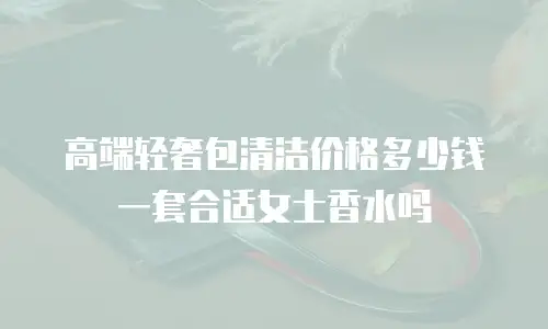 高端轻奢包清洁价格多少钱一套合适女士香水吗
