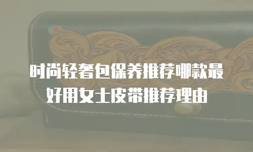 时尚轻奢包保养推荐哪款最好用女士皮带推荐理由