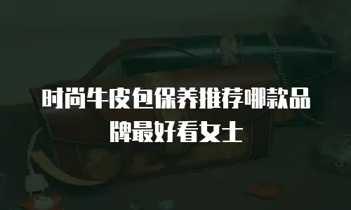 时尚牛皮包保养推荐哪款品牌最好看女士