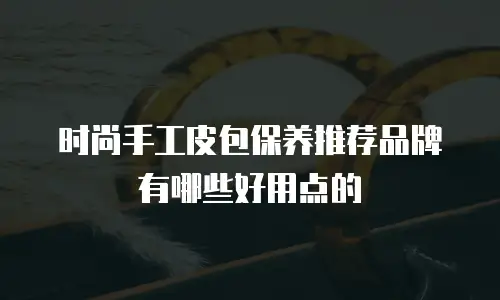 时尚手工皮包保养推荐品牌有哪些好用点的