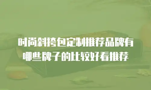 时尚斜挎包定制推荐品牌有哪些牌子的比较好看推荐