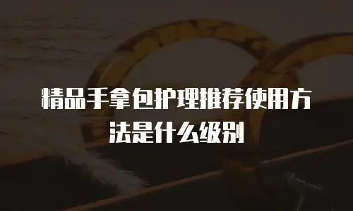 精品手拿包护理推荐使用方法是什么级别