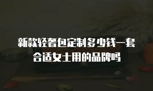 新款轻奢包定制多少钱一套合适女士用的品牌吗