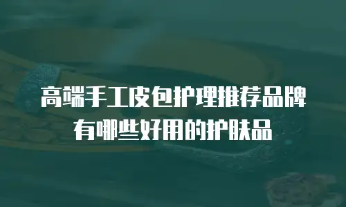 高端手工皮包护理推荐品牌有哪些好用的护肤品