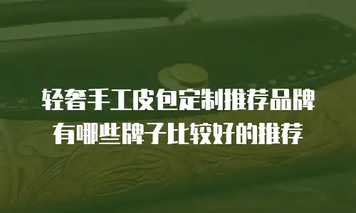 轻奢手工皮包定制推荐品牌有哪些牌子比较好的推荐