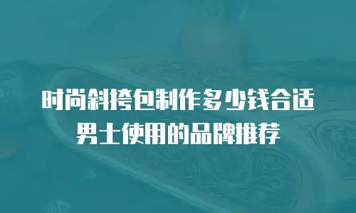 时尚斜挎包制作多少钱合适男士使用的品牌推荐