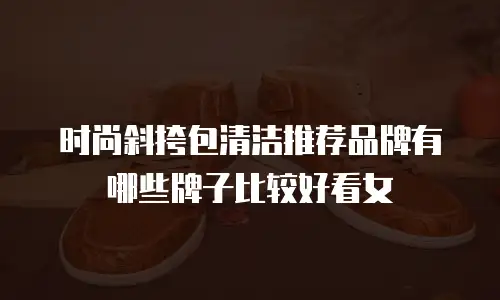 时尚斜挎包清洁推荐品牌有哪些牌子比较好看女