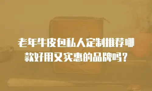 老年牛皮包私人定制推荐哪款好用又实惠的品牌吗？