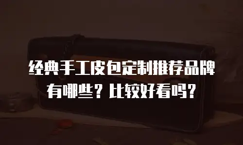 经典手工皮包定制推荐品牌有哪些？比较好看吗？