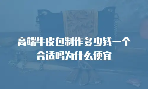 高端牛皮包制作多少钱一个合适吗为什么便宜