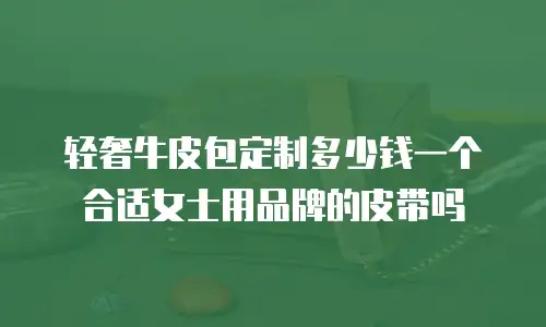 轻奢牛皮包定制多少钱一个合适女士用品牌的皮带吗