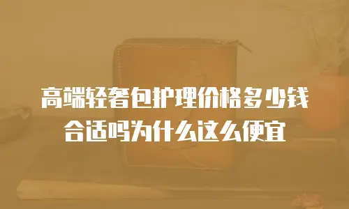 高端轻奢包护理价格多少钱合适吗为什么这么便宜