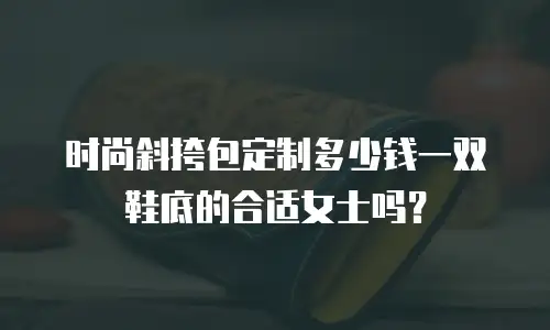 时尚斜挎包定制多少钱一双鞋底的合适女士吗？