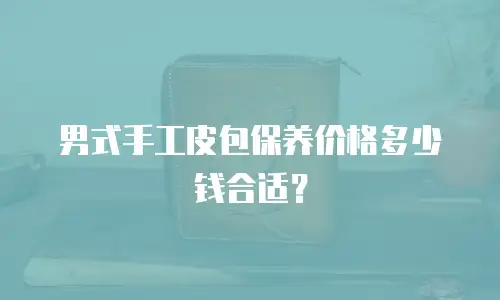 男式手工皮包保养价格多少钱合适？
