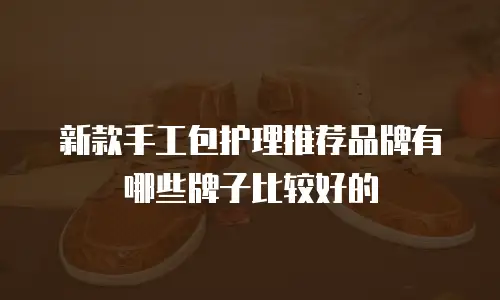 新款手工包护理推荐品牌有哪些牌子比较好的