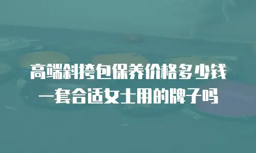 高端斜挎包保养价格多少钱一套合适女士用的牌子吗