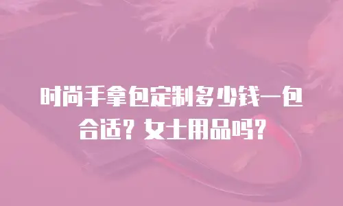 时尚手拿包定制多少钱一包合适？女士用品吗？