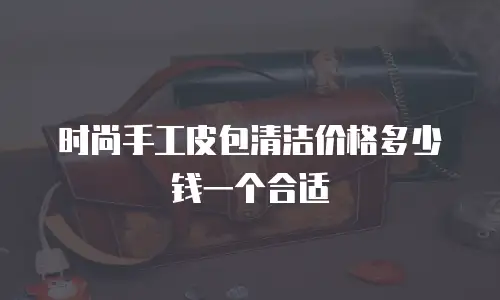 时尚手工皮包清洁价格多少钱一个合适