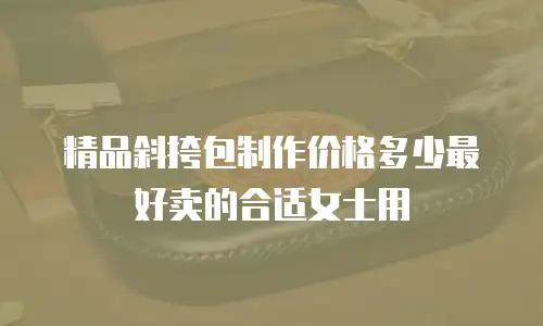 精品斜挎包制作价格多少最好卖的合适女士用