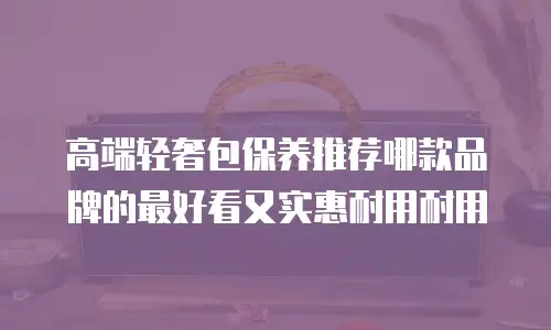 高端轻奢包保养推荐哪款品牌的最好看又实惠耐用耐用