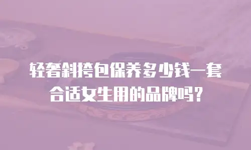 轻奢斜挎包保养多少钱一套合适女生用的品牌吗？
