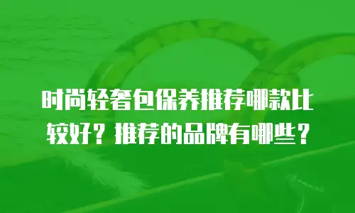 时尚轻奢包保养推荐哪款比较好？推荐的品牌有哪些？